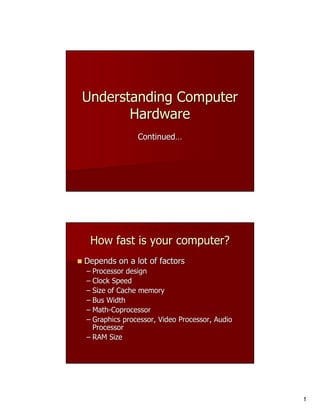 Understanding Computer
       Hardware
               Continued…




 How fast is your computer?
Depends on a lot of factors
– Processor design
– Clock Speed
– Size of Cache memory
– Bus Width
– Math-Coprocessor
  Math-
– Graphics processor, Video Processor, Audio
  Processor
– RAM Size




                                               1
 