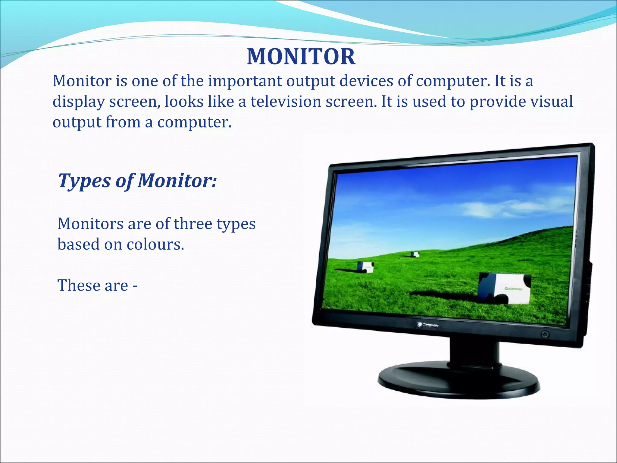 MONITOR
Monitor is one of the important output devices of computer. It is a
display screen, looks like a television screen. It is used to provide visual
output from a computer.
Types of Monitor:
Monitors are of three types
based on colours.
These are -
 