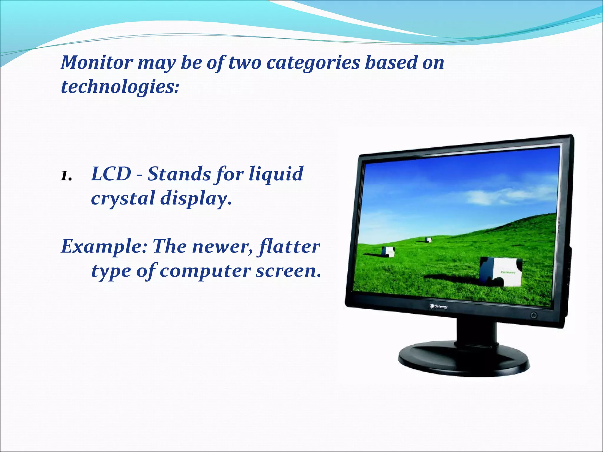 Monitor may be of two categories based on
technologies:
1. LCD - Stands for liquid
crystal display.
Example: The newer, flatter
type of computer screen.
 