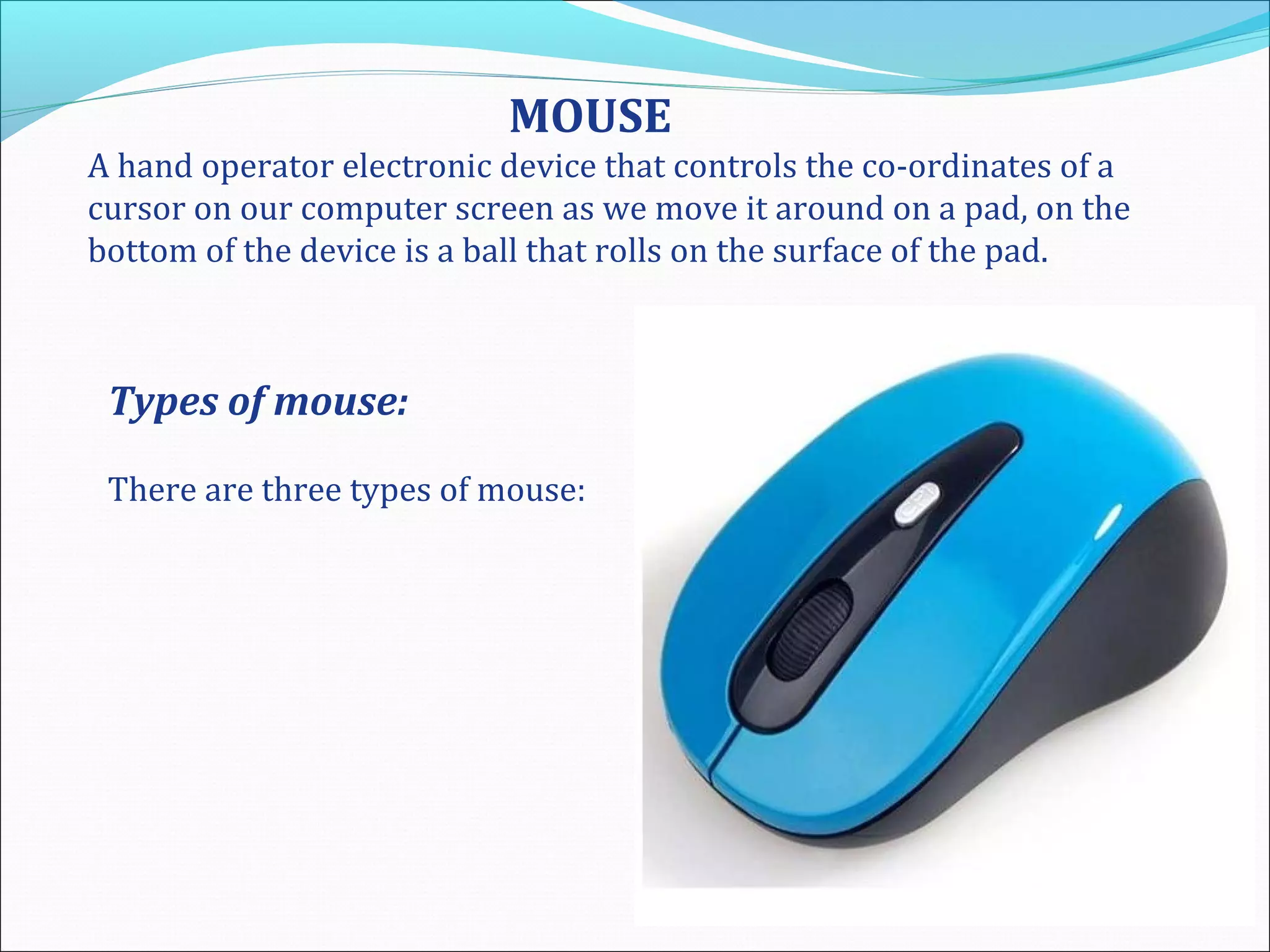 MOUSE
A hand operator electronic device that controls the co-ordinates of a
cursor on our computer screen as we move it around on a pad, on the
bottom of the device is a ball that rolls on the surface of the pad.
Types of mouse:
There are three types of mouse:
 