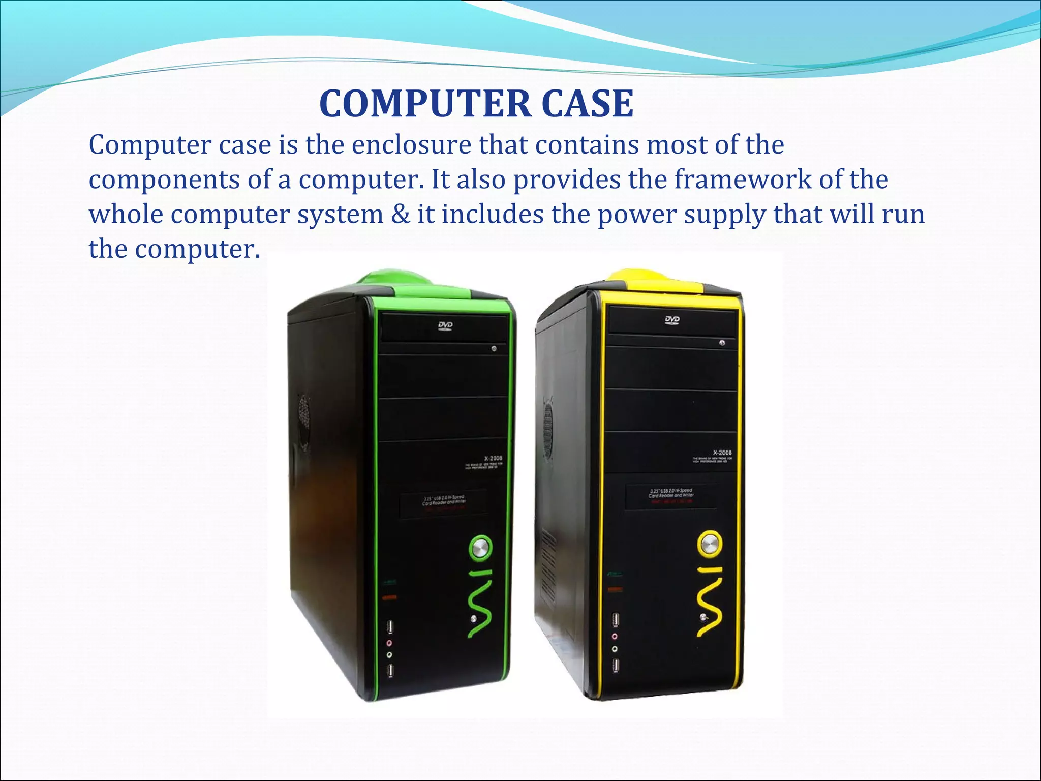 COMPUTER CASE
Computer case is the enclosure that contains most of the
components of a computer. It also provides the framework of the
whole computer system & it includes the power supply that will run
the computer.
 