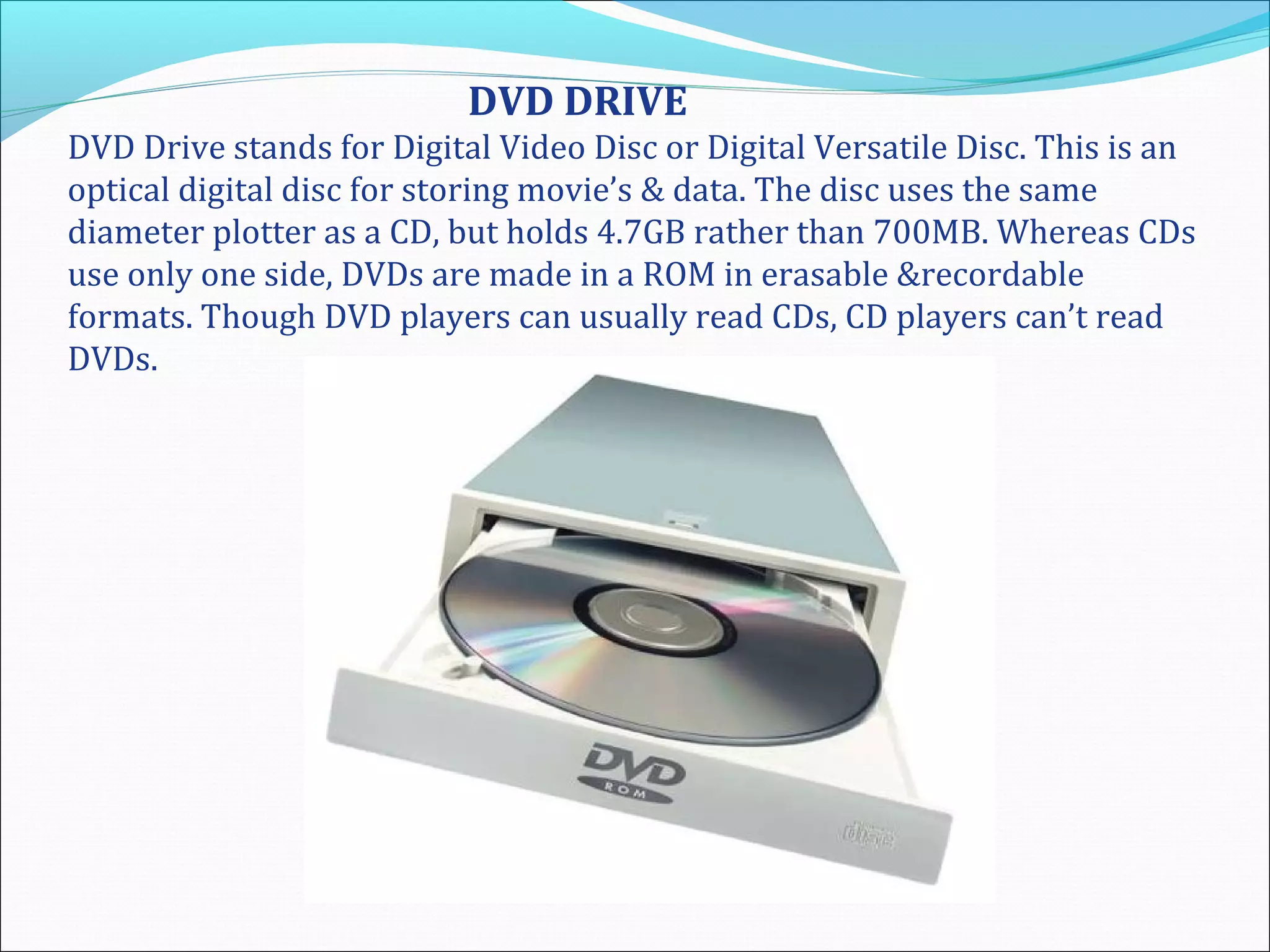 DVD DRIVE
DVD Drive stands for Digital Video Disc or Digital Versatile Disc. This is an
optical digital disc for storing movie’s & data. The disc uses the same
diameter plotter as a CD, but holds 4.7GB rather than 700MB. Whereas CDs
use only one side, DVDs are made in a ROM in erasable &recordable
formats. Though DVD players can usually read CDs, CD players can’t read
DVDs.
 