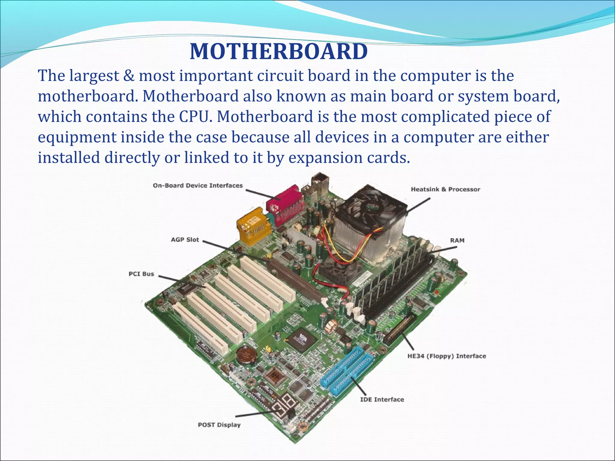 MOTHERBOARD
The largest & most important circuit board in the computer is the
motherboard. Motherboard also known as main board or system board,
which contains the CPU. Motherboard is the most complicated piece of
equipment inside the case because all devices in a computer are either
installed directly or linked to it by expansion cards.
 