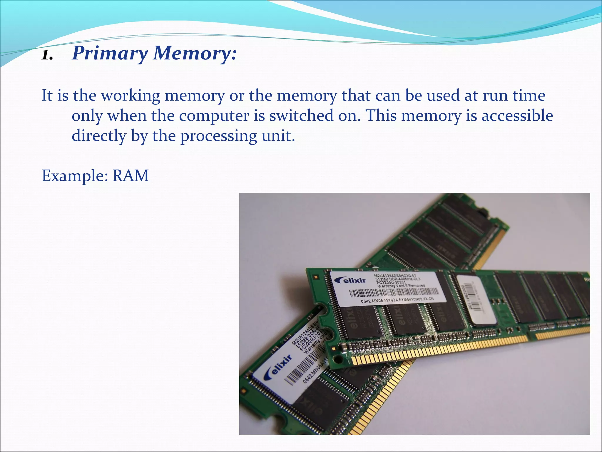 1. Primary Memory:
It is the working memory or the memory that can be used at run time
only when the computer is switched on. This memory is accessible
directly by the processing unit.
Example: RAM
 