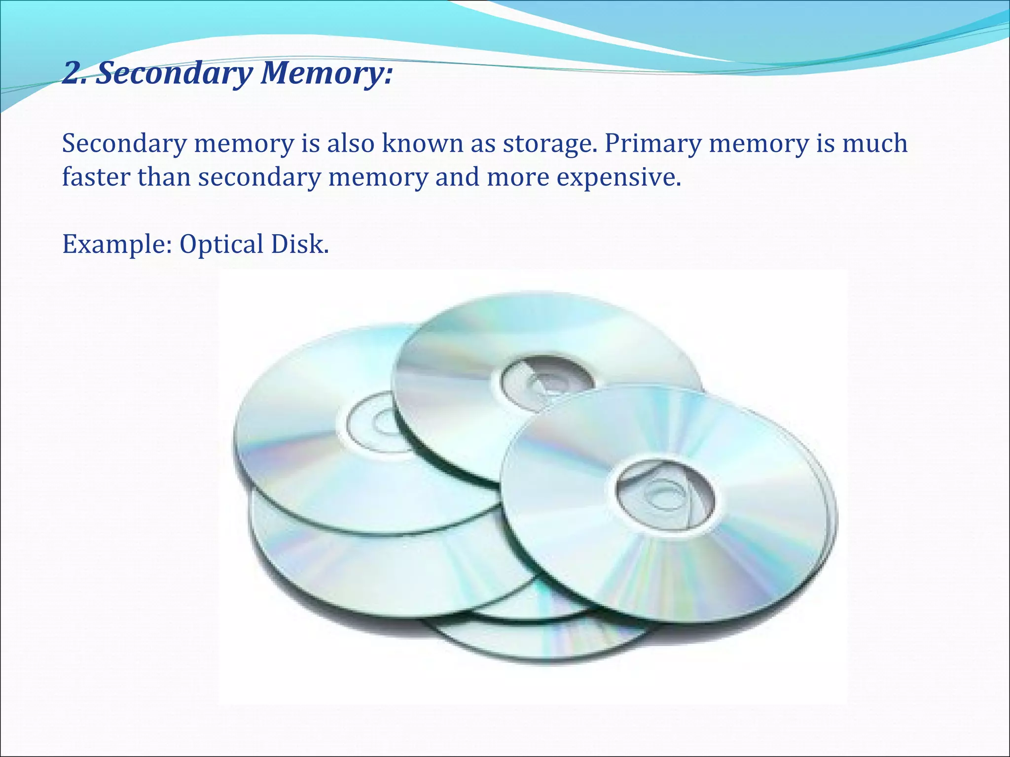 2. Secondary Memory:
Secondary memory is also known as storage. Primary memory is much
faster than secondary memory and more expensive.
Example: Optical Disk.
 