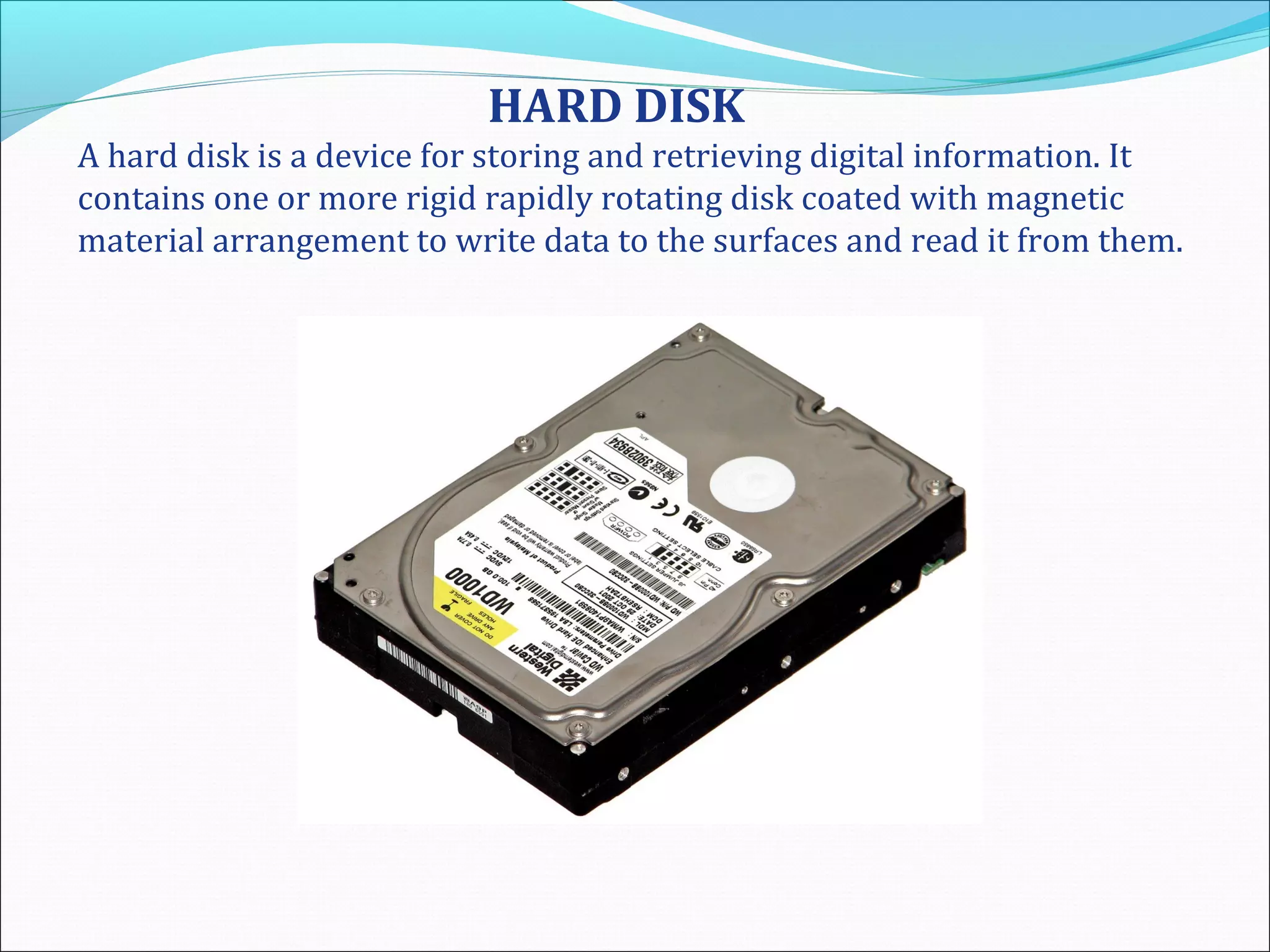 HARD DISK
A hard disk is a device for storing and retrieving digital information. It
contains one or more rigid rapidly rotating disk coated with magnetic
material arrangement to write data to the surfaces and read it from them.
 