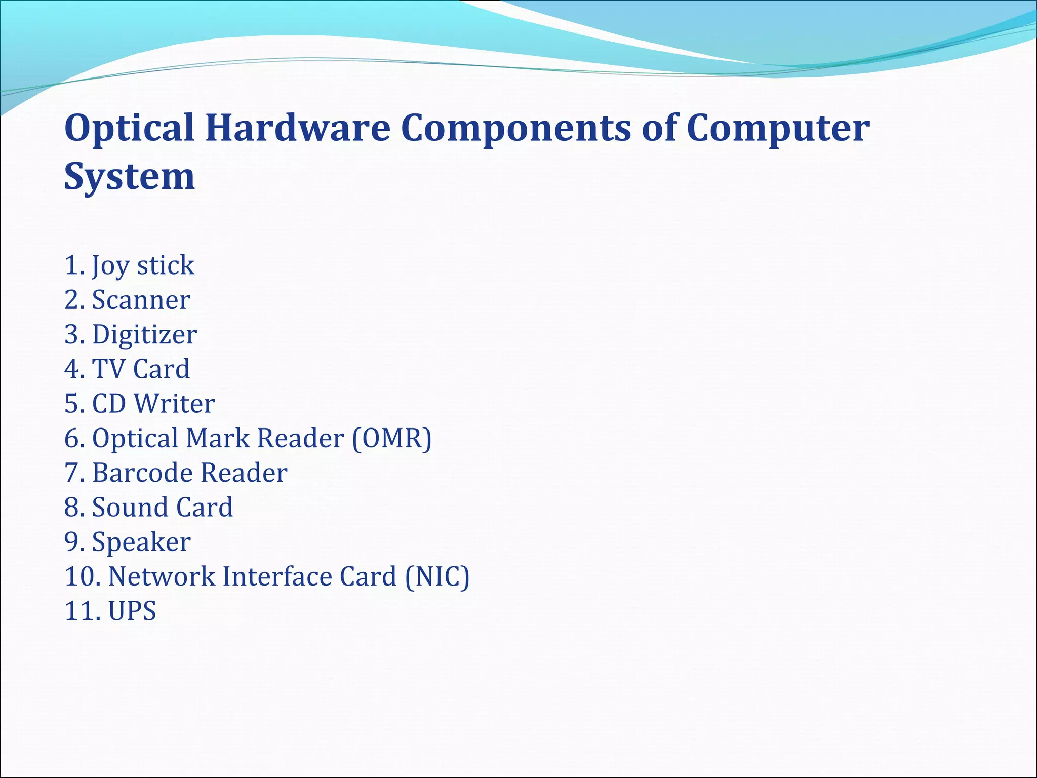 Optical Hardware Components of Computer
System
1. Joy stick
2. Scanner
3. Digitizer
4. TV Card
5. CD Writer
6. Optical Mark Reader (OMR)
7. Barcode Reader
8. Sound Card
9. Speaker
10. Network Interface Card (NIC)
11. UPS
 