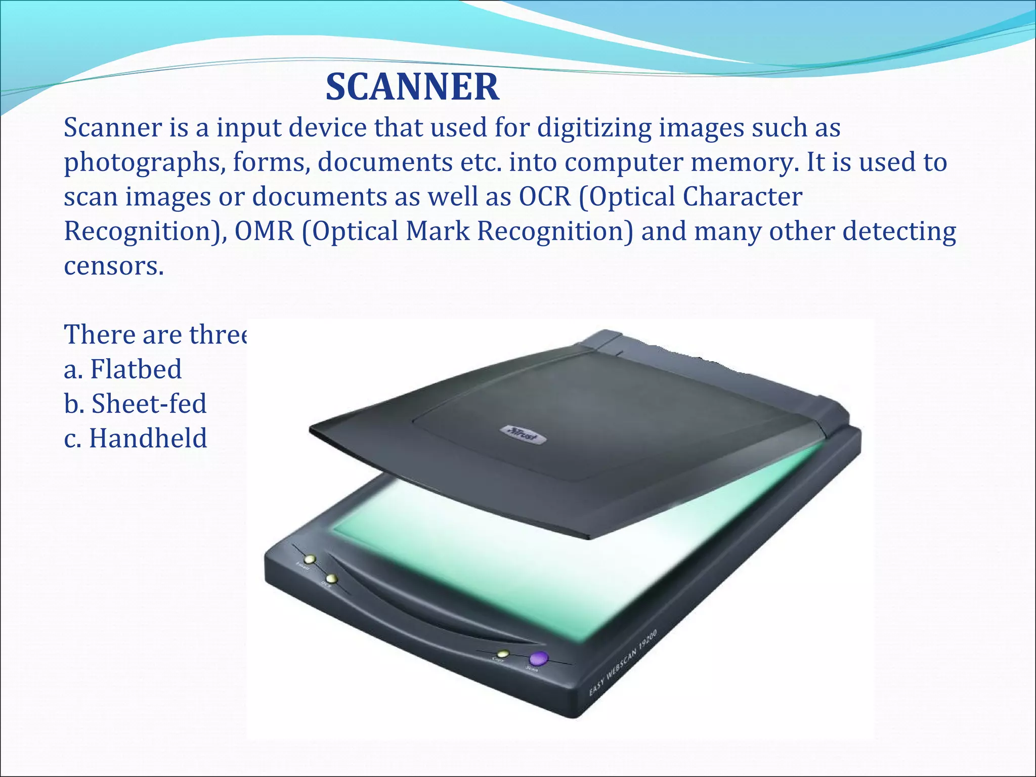 SCANNER
Scanner is a input device that used for digitizing images such as
photographs, forms, documents etc. into computer memory. It is used to
scan images or documents as well as OCR (Optical Character
Recognition), OMR (Optical Mark Recognition) and many other detecting
censors.
There are three basic types of scanner:
a. Flatbed
b. Sheet-fed
c. Handheld
 