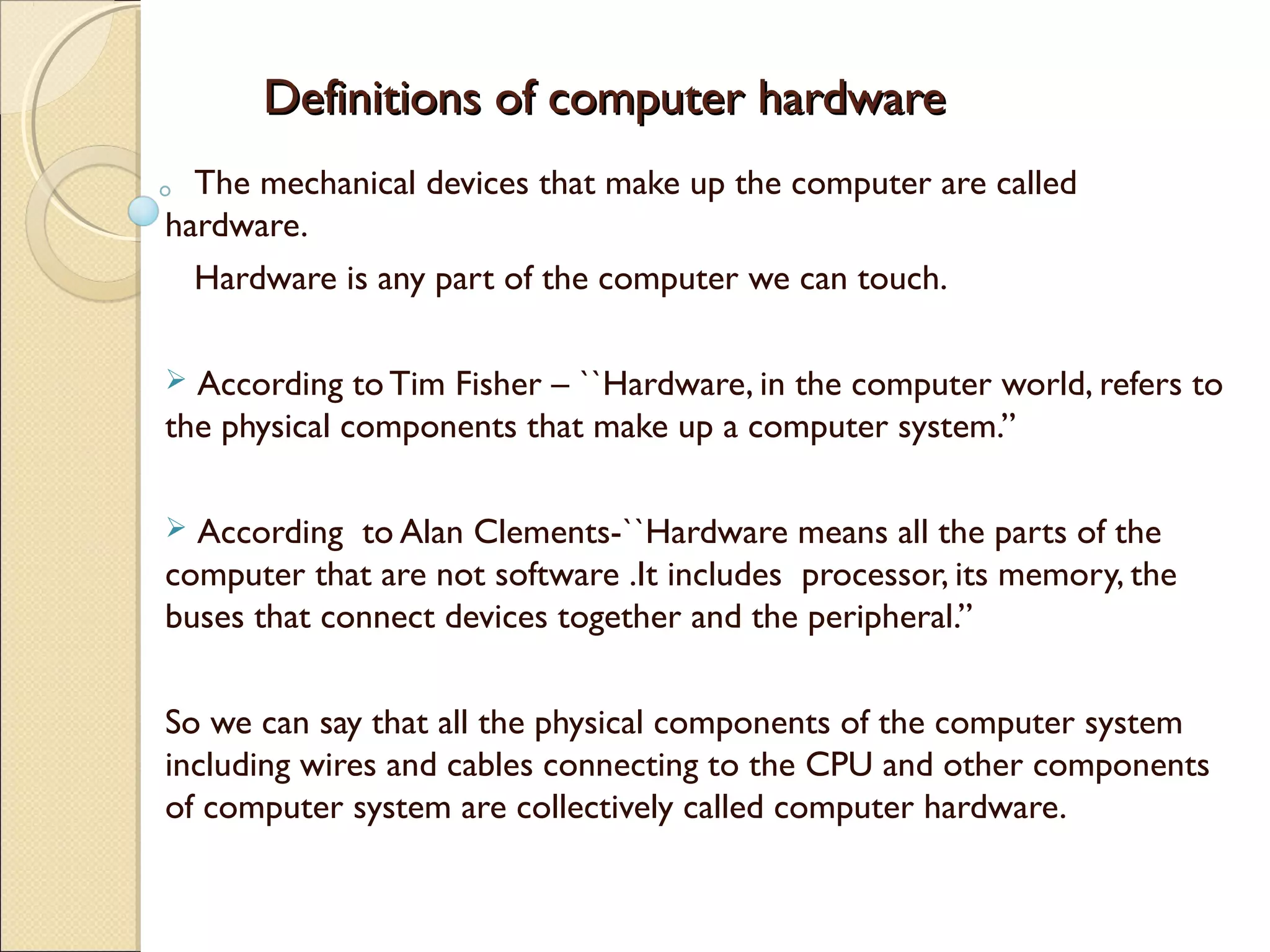Definitions of computer hardwareDefinitions of computer hardware
The mechanical devices that make up the computer are called
hardware.
Hardware is any part of the computer we can touch.
 According to Tim Fisher – ``Hardware, in the computer world, refers to
the physical components that make up a computer system.”
 According to Alan Clements-``Hardware means all the parts of the
computer that are not software .It includes processor, its memory, the
buses that connect devices together and the peripheral.”
So we can say that all the physical components of the computer system
including wires and cables connecting to the CPU and other components
of computer system are collectively called computer hardware.
 