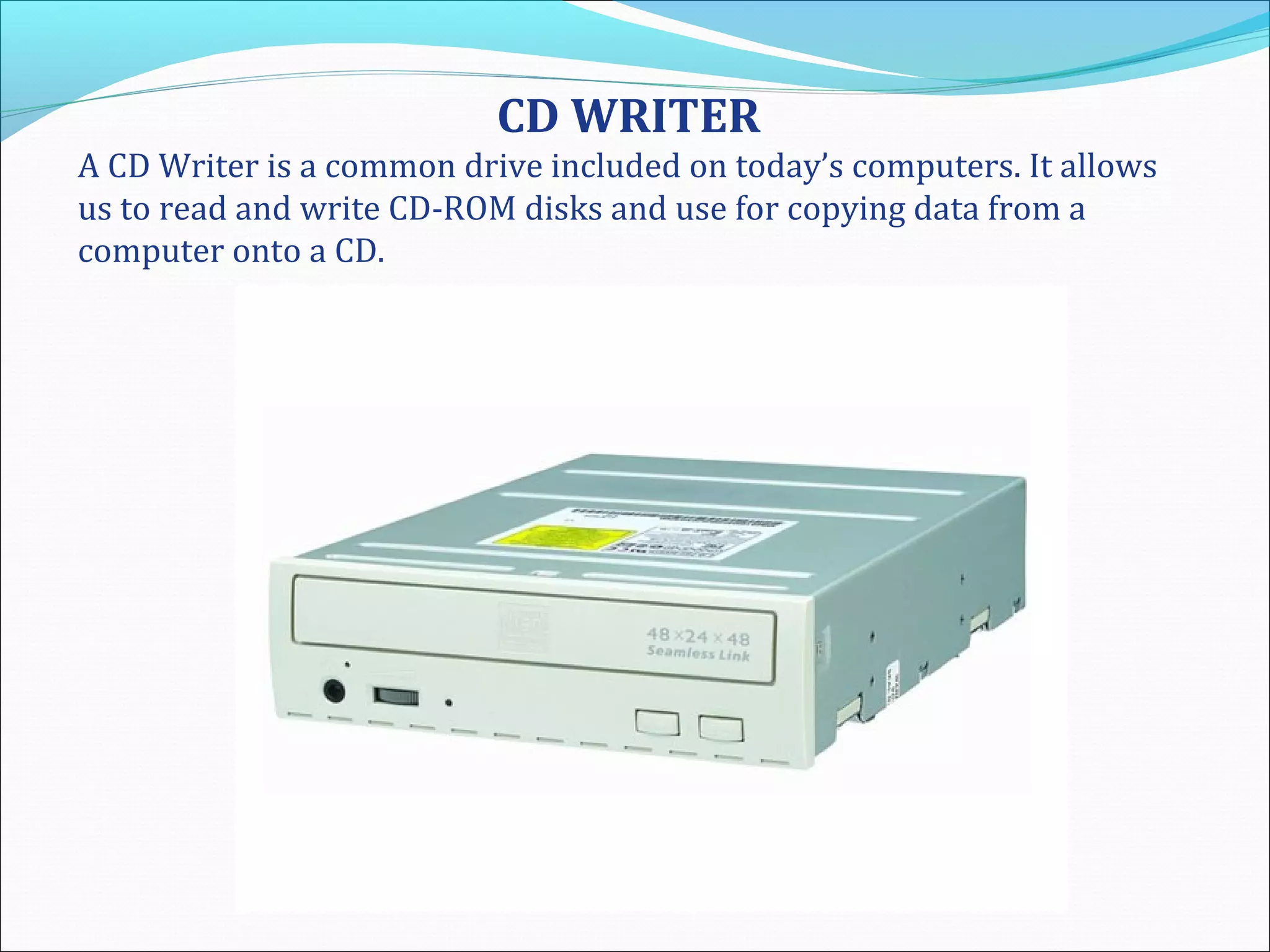 CD WRITER
A CD Writer is a common drive included on today’s computers. It allows
us to read and write CD-ROM disks and use for copying data from a
computer onto a CD.
 