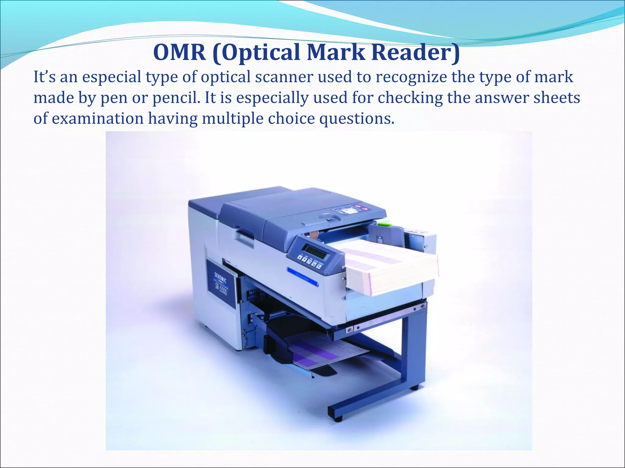 OMR (Optical Mark Reader)
It’s an especial type of optical scanner used to recognize the type of mark
made by pen or pencil. It is especially used for checking the answer sheets
of examination having multiple choice questions.
 