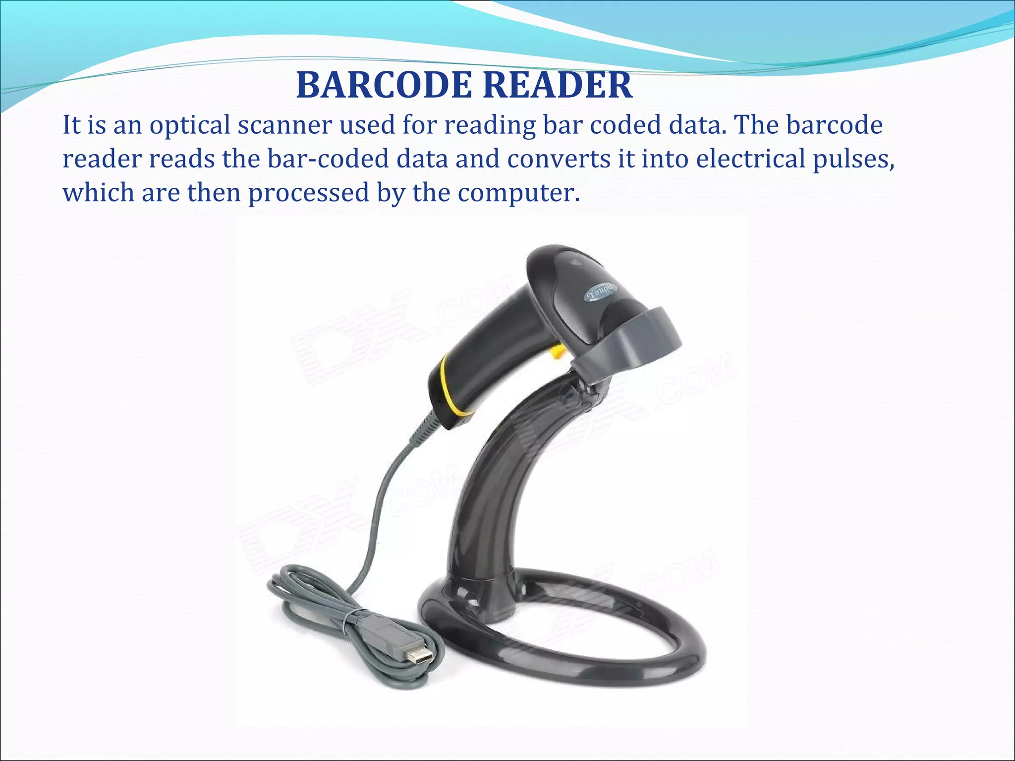 BARCODE READER
It is an optical scanner used for reading bar coded data. The barcode
reader reads the bar-coded data and converts it into electrical pulses,
which are then processed by the computer.
 