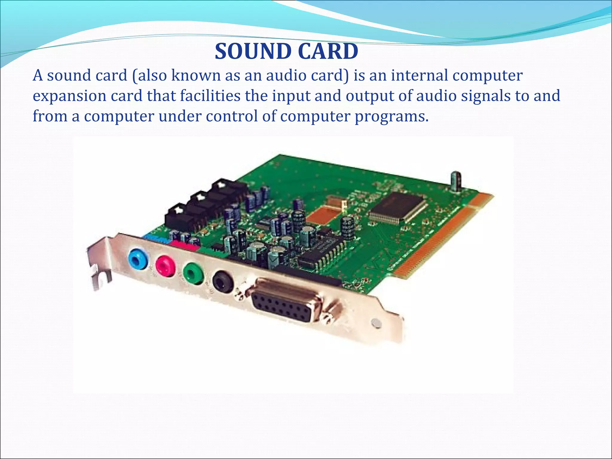 SOUND CARD
A sound card (also known as an audio card) is an internal computer
expansion card that facilities the input and output of audio signals to and
from a computer under control of computer programs.
 
