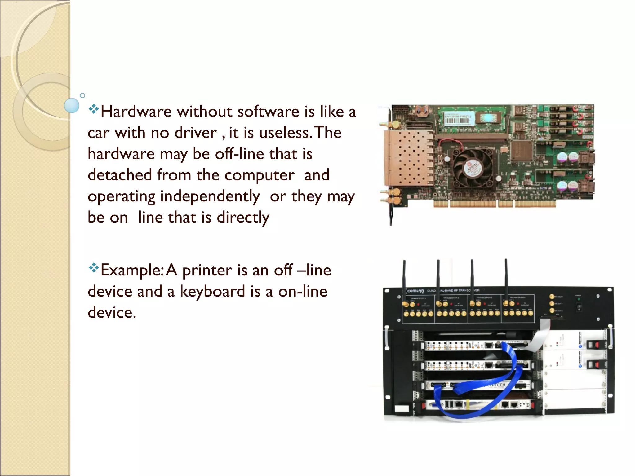 Hardware without software is like a
car with no driver , it is useless.The
hardware may be off-line that is
detached from the computer and
operating independently or they may
be on line that is directly
Example:A printer is an off –line
device and a keyboard is a on-line
device.
 