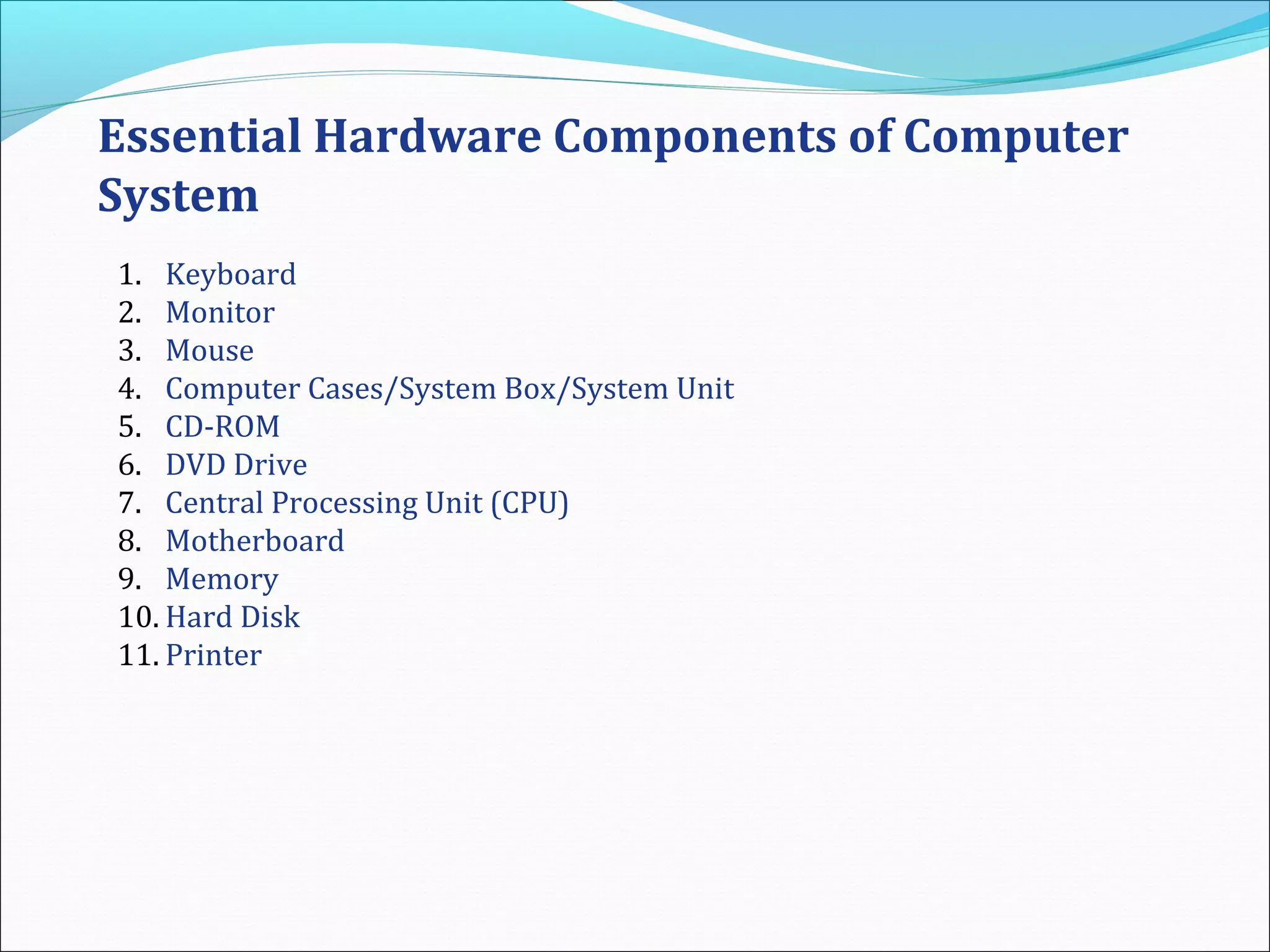 Essential Hardware Components of Computer
System
1. Keyboard
2. Monitor
3. Mouse
4. Computer Cases/System Box/System Unit
5. CD-ROM
6. DVD Drive
7. Central Processing Unit (CPU)
8. Motherboard
9. Memory
10. Hard Disk
11. Printer
 
