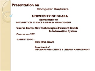 Presentation onPresentation on
Computer HardwareComputer Hardware
UNIVERSITY OF DHAKAUNIVERSITY OF DHAKA
DEPARTMENT OFDEPARTMENT OF
INFORMATION SCIENCE & LIBRARY MANAGEMENTINFORMATION SCIENCE & LIBRARY MANAGEMENT
Course Name: NewTechnologies &CurrentTrendsCourse Name: NewTechnologies &CurrentTrends
In Information SystemIn Information System
Course no: 207Course no: 207
SUBMITTEDTO :SUBMITTEDTO :
DR.SHIFUL ISLAMDR.SHIFUL ISLAM
Department ofDepartment of
INFORMATION SCIENCE & LIBRARY MANAGEMENTINFORMATION SCIENCE & LIBRARY MANAGEMENT
 