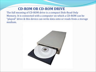 CD-ROM OR CD-ROM DRIVE
The full meaning of CD-ROM drive is a compact Disk-Read Only
Memory. It is connected with a computer on which a CD-ROM can be
“played” drive & this device can write data onto or reads from a storage
medium.
 
