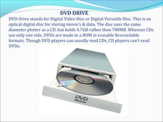 DVD DRIVE
DVD Drive stands for Digital Video Disc or Digital Versatile Disc. This is an
optical digital disc for storing movie’s & data. The disc uses the same
diameter plotter as a CD, but holds 4.7GB rather than 700MB. Whereas CDs
use only one side, DVDs are made in a ROM in erasable &recordable
formats. Though DVD players can usually read CDs, CD players can’t read
DVDs.
 