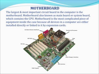 MOTHERBOARD
The largest & most important circuit board in the computer is the
motherboard. Motherboard also known as main board or system board,
which contains the CPU. Motherboard is the most complicated piece of
equipment inside the case because all devices in a computer are either
installed directly or linked to it by expansion cards.
 
