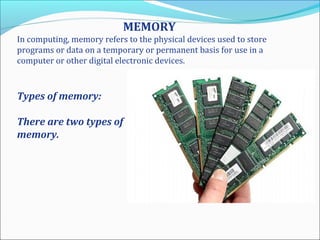 MEMORY
In computing, memory refers to the physical devices used to store
programs or data on a temporary or permanent basis for use in a
computer or other digital electronic devices.
Types of memory:
There are two types of
memory.
 