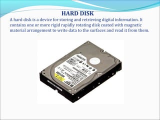 HARD DISK
A hard disk is a device for storing and retrieving digital information. It
contains one or more rigid rapidly rotating disk coated with magnetic
material arrangement to write data to the surfaces and read it from them.
 