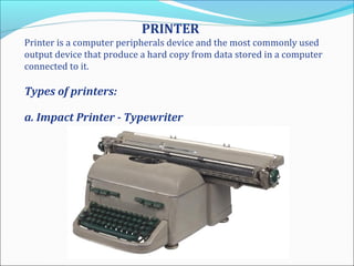 PRINTER
Printer is a computer peripherals device and the most commonly used
output device that produce a hard copy from data stored in a computer
connected to it.
Types of printers:
a. Impact Printer - Typewriter
 