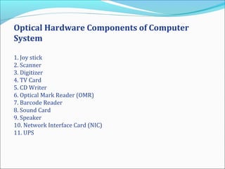 Optical Hardware Components of Computer
System
1. Joy stick
2. Scanner
3. Digitizer
4. TV Card
5. CD Writer
6. Optical Mark Reader (OMR)
7. Barcode Reader
8. Sound Card
9. Speaker
10. Network Interface Card (NIC)
11. UPS
 