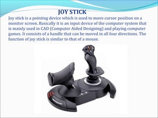 JOY STICK
Joy stick is a pointing device which is used to move cursor position on a
monitor screen. Basically it is an input device of the computer system that
is mainly used in CAD (Computer Aided Designing) and playing computer
games. It consists of a handle that can be moved in all four directions. The
function of joy stick is similar to that of a mouse.
 