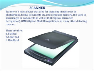 SCANNER
Scanner is a input device that used for digitizing images such as
photographs, forms, documents etc. into computer memory. It is used to
scan images or documents as well as OCR (Optical Character
Recognition), OMR (Optical Mark Recognition) and many other detecting
censors.
There are three basic types of scanner:
a. Flatbed
b. Sheet-fed
c. Handheld
 
