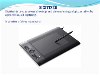 DIGITIZER
Digitizer is used to create drawings and pictures using a digitizer tablet by
a process called digitizing.
It consists of three main parts-
 
