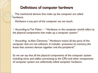 Definitions of computer hardwareDefinitions of computer hardware
The mechanical devices that make up the computer are called
hardware.
Hardware is any part of the computer we can touch.
 According to Tim Fisher – ``Hardware, in the computer world, refers to
the physical components that make up a computer system.”
 According to Alan Clements-``Hardware means all the parts of the
computer that are not software .It includes processor, its memory, the
buses that connect devices together and the peripheral.”
So we can say that all the physical components of the computer system
including wires and cables connecting to the CPU and other components
of computer system are collectively called computer hardware.
 