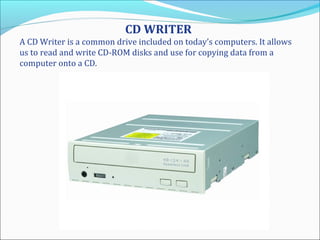 CD WRITER
A CD Writer is a common drive included on today’s computers. It allows
us to read and write CD-ROM disks and use for copying data from a
computer onto a CD.
 