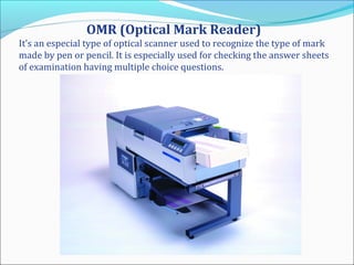 OMR (Optical Mark Reader)
It’s an especial type of optical scanner used to recognize the type of mark
made by pen or pencil. It is especially used for checking the answer sheets
of examination having multiple choice questions.
 