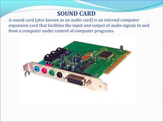 SOUND CARD
A sound card (also known as an audio card) is an internal computer
expansion card that facilities the input and output of audio signals to and
from a computer under control of computer programs.
 