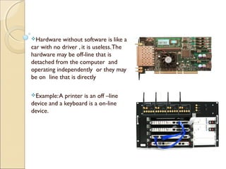 Hardware without software is like a
car with no driver , it is useless.The
hardware may be off-line that is
detached from the computer and
operating independently or they may
be on line that is directly
Example:A printer is an off –line
device and a keyboard is a on-line
device.
 