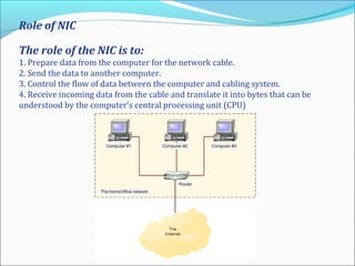 Role of NIC
The role of the NIC is to:
1. Prepare data from the computer for the network cable.
2. Send the data to another computer.
3. Control the flow of data between the computer and cabling system.
4. Receive incoming data from the cable and translate it into bytes that can be
understood by the computer’s central processing unit (CPU)
 