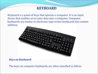 KEYBOARD
Keyboard is a panel of keys that operate a computer. It is an input
device that enables us to enter data into a computer. Computer
keyboards are similar to electronic type writer keyboards but contain
additional keys.
Keys on Keyboard:
The keys on computer keyboards are often classified as follow:
 