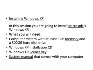 • Installing Windows XP
In this session you are going to install Microsoft’s
Windows XP.
• What you will need:
• Computer system with at least 1GB memory and
a 500GB hard disk drive
• Windows XP installation CD
• Windows XP license key
• System manual that comes with your computer
 