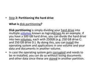 • Step 2: Partitioning the hard drive
What is disk partitioning?
Disk partitioning is simply dividing your hard drive into
multiple volumes known as logicaldrives.As an example, if
you have a 500 GB hard drive, you can divide the hard drive
into two volumes, each with 250GB (e.g. 250 GB drive C:
and 250 GB drive D:). By doing this, you can install the
operating system and applications in one volume and your
data and documents in another volume.
• In case the operating system gets corrupted and needs to
be re-installed, you can do so without losing documents
and other data since these are stored in another partition.
 