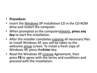 • Procedure:
• Insert the Windows XP Installation CD in the CD-ROM
drive and restart the computer.
• When prompted as the computerreboots, press any
key to start the installation.
• After the installer completes copying all necessary files
to install Windows XP, you will be taken to the
welcome setup screen. To install a fresh copy of
Windows XP, press theEnter key.
• Read the Windows XP License Agreement, then
press F8 to agree with the terms and conditions and
proceed with the installation.
 