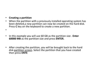 • Creating a partition
• When the partition with a previously installed operating system has
been deleted,a new partition can now be created on the hard disk.
Press C key on the keyboard to create a new partition.
•
• In this example you will use 60 GB as the partition size . Enter
60000 MB as the partition size and press ENTER.
• After creating the partition, you will be brought back to the hard
disk partition screen. Select the partition that you have created
then press ENTE
 
