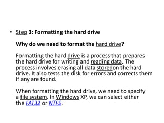 • Step 3: Formatting the hard drive
Why do we need to format the hard drive?
Formatting the hard drive is a process that prepares
the hard drive for writing and reading data. The
process involves erasing all data storedon the hard
drive. It also tests the disk for errors and corrects them
if any are found.
When formatting the hard drive, we need to specify
a file system. In Windows XP, we can select either
the FAT32 or NTFS.
 