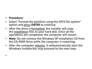 • Procedure:
• Select “Format the partition using the NTFS file system”
option and press ENTER to continue.
• After the drive is formatted, the installer will copy
the installation files to your hard disk. Once all the
operations are completed, the computer will restart.
• Note: Do not remove the Windows XP installation CD from
the CD-ROM Drive while the computer is restarting.
• After the computer reboots, it willautomatically start the
Windows installer.You may proceed to the next step.
•
 