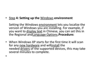 • Step 4: Setting up the Windows environment
Setting the Windows environment lets you localize the
version of Windows you are installing. For example, if
you want to display text in Chinese, you can set this in
the Regional andLanguage Options.Procedure:
• When Windows XP starts for the first time it will scan
for any new hardware and willinstall the
needed drivers of the supported devices, this may take
several minutes to complete.
•
 