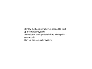 Identify the basic peripherals needed to start
up a computer system
Connect the basic peripherals to a computer
system unit
Start up the computer system
 