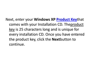 Next, enter your Windows XP Product Keythat
comes with your Installation CD. Theproduct
key is 25 characters long and is unique for
every installation CD. Once you have entered
the product key, click the Nextbutton to
continue.
 