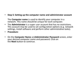 • Step 5: Setting up the computer name and administrator account
The Computer name is used to identify your computer in a
network. This name should be unique for each computer.
• The Administrator is a super user account that has no restrictions.
This account may be used to set configuration options (e.g. network
settings, install software and perform other administrative tasks).
• Procedure:
• On the Computer Name andAdministrator Password screen, enter
your desired computer name and password. Click on
the Next button to continue.
 