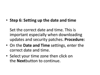 • Step 6: Setting up the date and time
Set the correct date and time. This is
important especially when downloading
updates and security patches. Procedure:
• On the Date and Time settings, enter the
correct date and time.
• Select your time zone then click on
the Nextbutton to continue.
 