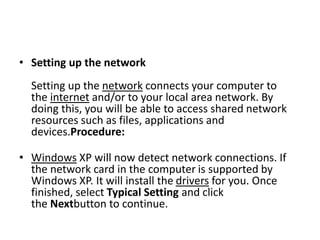 • Setting up the network
Setting up the network connects your computer to
the internet and/or to your local area network. By
doing this, you will be able to access shared network
resources such as files, applications and
devices.Procedure:
• Windows XP will now detect network connections. If
the network card in the computer is supported by
Windows XP. It will install the drivers for you. Once
finished, select Typical Setting and click
the Nextbutton to continue.
 