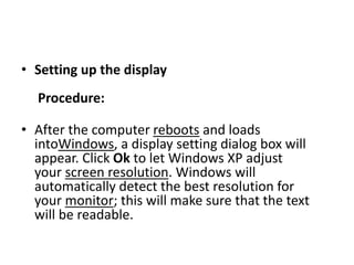 • Setting up the display
Procedure:
• After the computer reboots and loads
intoWindows, a display setting dialog box will
appear. Click Ok to let Windows XP adjust
your screen resolution. Windows will
automatically detect the best resolution for
your monitor; this will make sure that the text
will be readable.
 